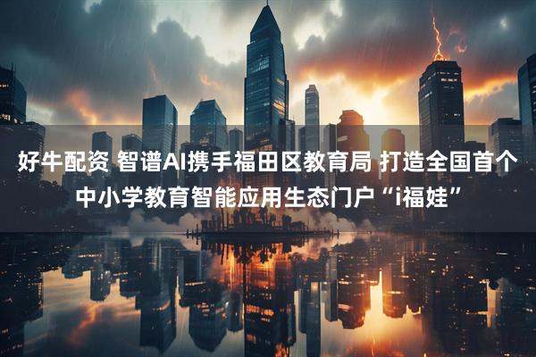 好牛配资 智谱AI携手福田区教育局 打造全国首个中小学教育智能应用生态门户“i福娃”