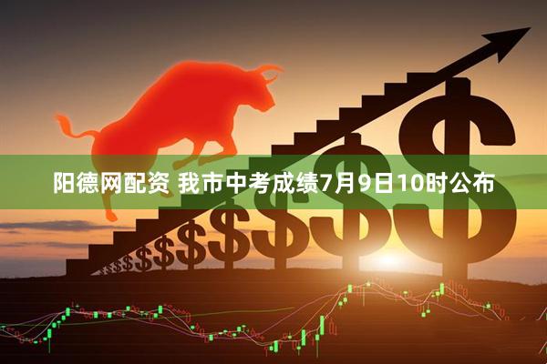 阳德网配资 我市中考成绩7月9日10时公布