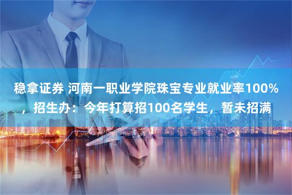 稳拿证券 河南一职业学院珠宝专业就业率100%，招生办：今年打算招100名学生，暂未招满