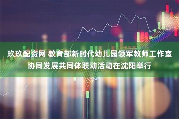 玖玖配资网 教育部新时代幼儿园领军教师工作室协同发展共同体联动活动在沈阳举行