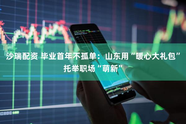 沙瑞配资 毕业首年不孤单：山东用“暖心大礼包”托举职场“萌新”