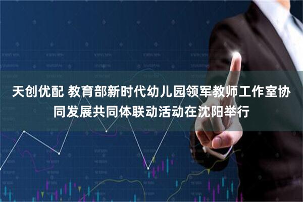 天创优配 教育部新时代幼儿园领军教师工作室协同发展共同体联动活动在沈阳举行