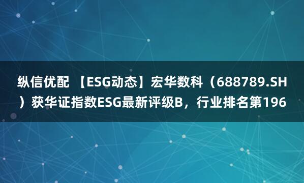 纵信优配 【ESG动态】宏华数科（688789.SH）获华证指数ESG最新评级B，行业排名第196
