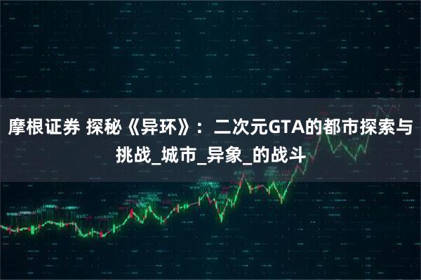 摩根证券 探秘《异环》：二次元GTA的都市探索与挑战_城市_异象_的战斗