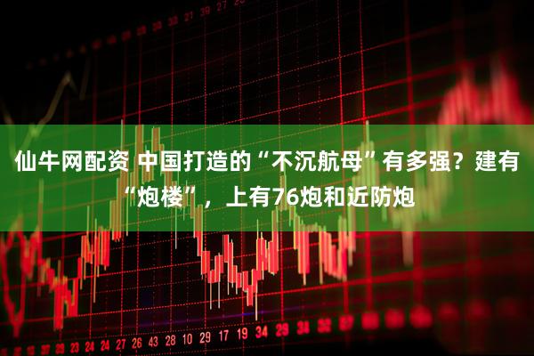 仙牛网配资 中国打造的“不沉航母”有多强？建有“炮楼”，上有76炮和近防炮