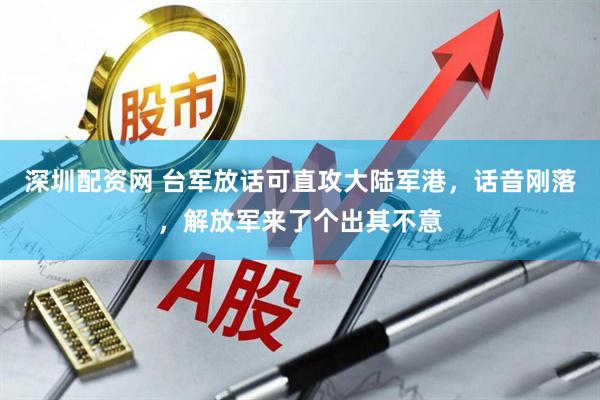 深圳配资网 台军放话可直攻大陆军港，话音刚落，解放军来了个出其不意