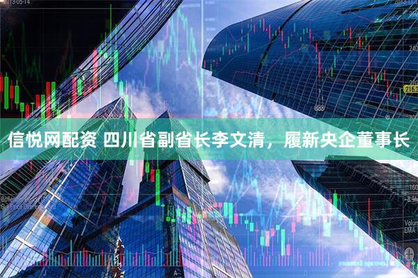 信悦网配资 四川省副省长李文清，履新央企董事长
