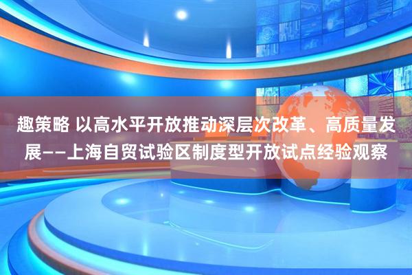 趣策略 以高水平开放推动深层次改革、高质量发展——上海自贸试验区制度型开放试点经验观察