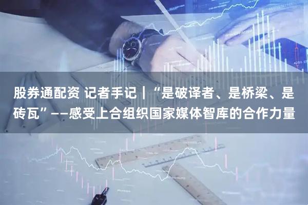 股券通配资 记者手记｜“是破译者、是桥梁、是砖瓦”——感受上合组织国家媒体智库的合作力量