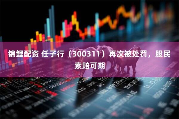 锦鲤配资 任子行（300311）再次被处罚，股民索赔可期