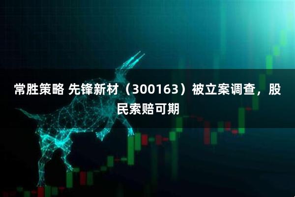 常胜策略 先锋新材（300163）被立案调查，股民索赔可期