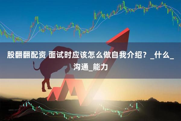 股翻翻配资 面试时应该怎么做自我介绍？_什么_沟通_能力