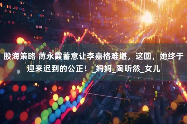 股海策略 薄永霞蓄意让李嘉格难堪，这回，她终于迎来迟到的公正！_妈妈_陶昕然_女儿
