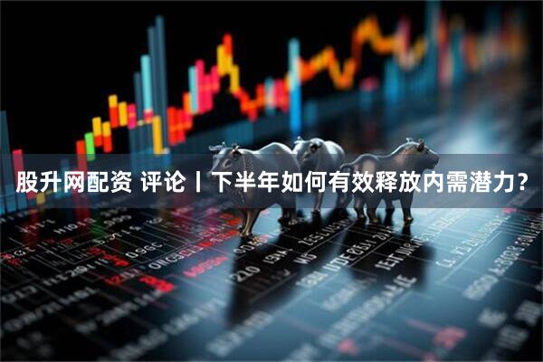 股升网配资 评论丨下半年如何有效释放内需潜力？