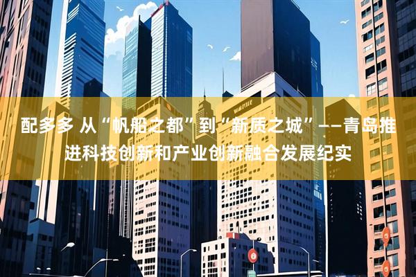 配多多 从“帆船之都”到“新质之城”——青岛推进科技创新和产业创新融合发展纪实