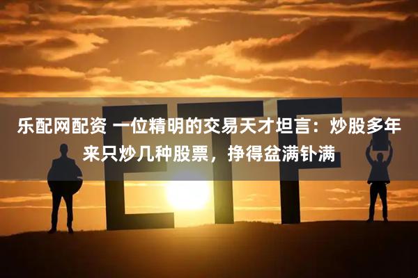 乐配网配资 一位精明的交易天才坦言：炒股多年来只炒几种股票，挣得盆满钋满
