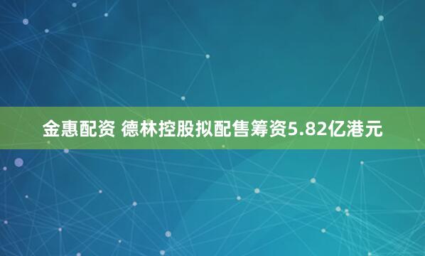 金惠配资 德林控股拟配售筹资5.82亿港元