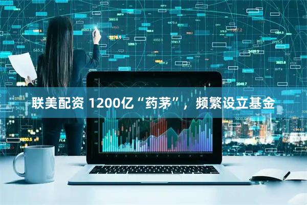 联美配资 1200亿“药茅”，频繁设立基金