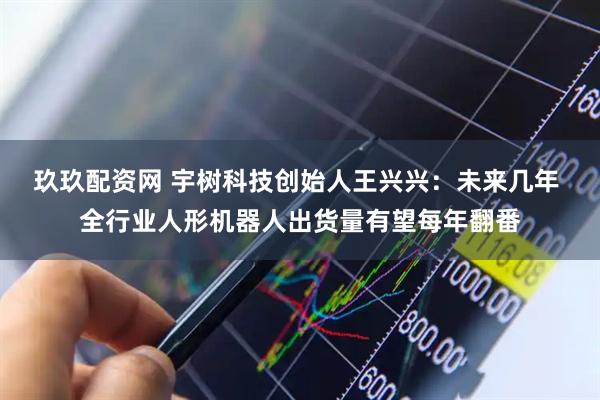 玖玖配资网 宇树科技创始人王兴兴：未来几年 全行业人形机器人出货量有望每年翻番