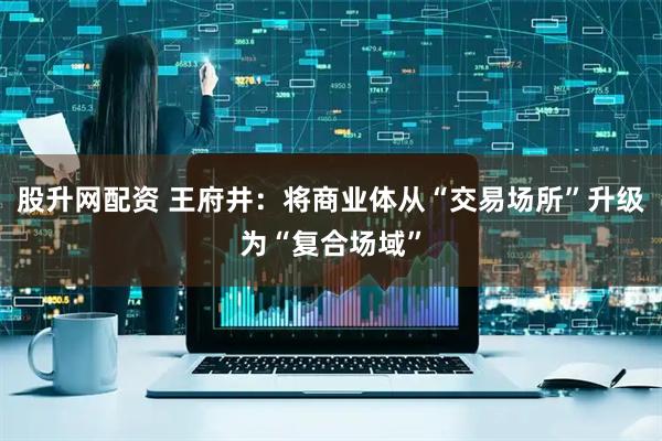 股升网配资 王府井：将商业体从“交易场所”升级为“复合场域”