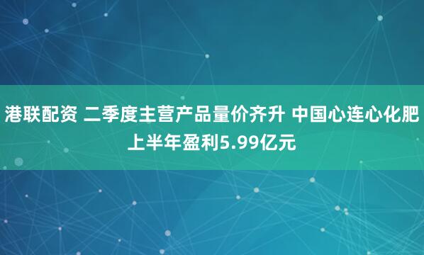 港联配资 二季度主营产品量价齐升 中国心连心化肥上半年盈利5.99亿元