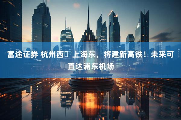 富途证券 杭州西⇌上海东，将建新高铁！未来可直达浦东机场