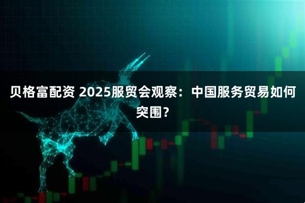 贝格富配资 2025服贸会观察：中国服务贸易如何突围？