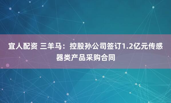宜人配资 三羊马:控股孙公司签订1.2亿元传感器类产品采购合同