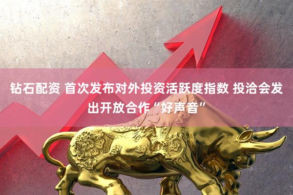 钻石配资 首次发布对外投资活跃度指数 投洽会发出开放合作“好声音”