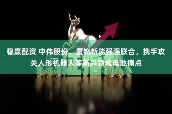 稳赢配资 中伟股份、厦钨新能强强联合，携手攻关人形机器人等新兴领域电池痛点