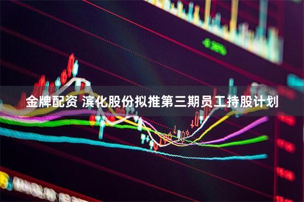 金牌配资 滨化股份拟推第三期员工持股计划