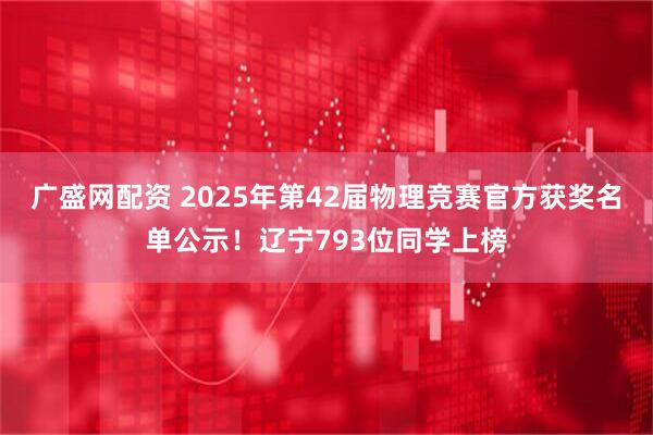 广盛网配资 2025年第42届物理竞赛官方获奖名单公示！辽宁793位同学上榜