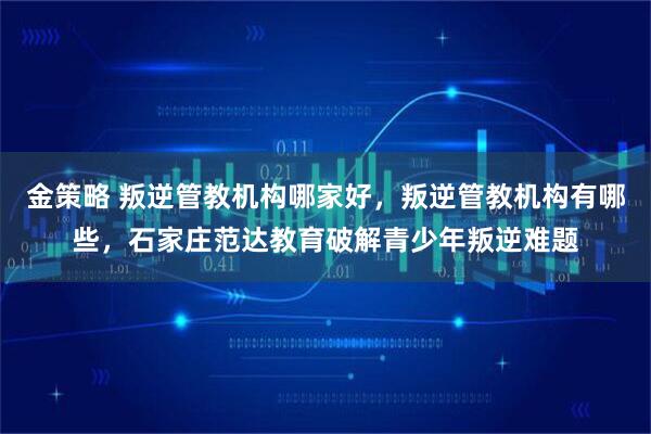 金策略 叛逆管教机构哪家好,叛逆管教机构有哪些,石家庄范达教育破解青少年叛逆难题