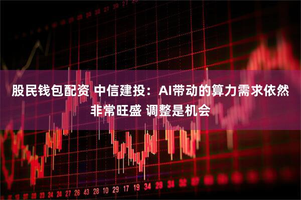 股民钱包配资 中信建投：AI带动的算力需求依然非常旺盛 调整是机会