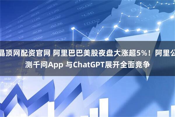 晶顶网配资官网 阿里巴巴美股夜盘大涨超5%！阿里公测千问App 与ChatGPT展开全面竞争