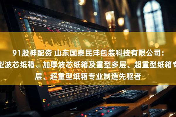 91股神配资 山东国泰民沣包装科技有限公司:波芯纸箱、重型波芯纸箱、加厚波芯纸箱及重型多层、超重型纸箱专业制造先驱者