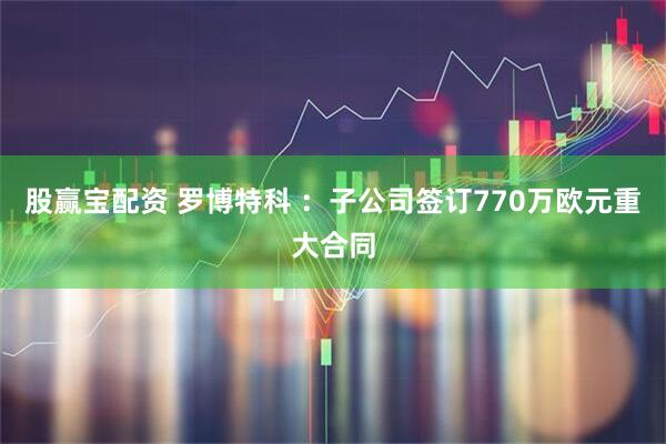 股赢宝配资 罗博特科 :子公司签订770万欧元重大合同