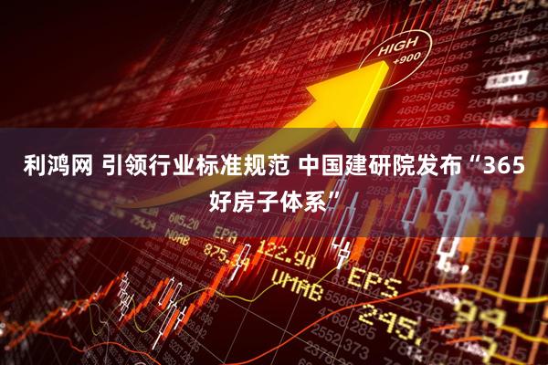 利鸿网 引领行业标准规范 中国建研院发布“365好房子体系”