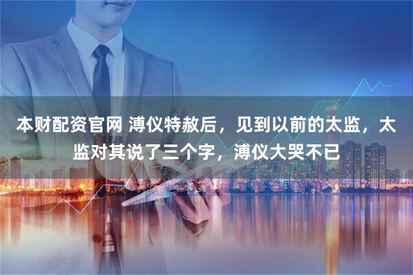 本财配资官网 溥仪特赦后,见到以前的太监,太监对其说了三个字,溥仪大哭不已