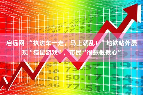 启远网  “执法车一走，马上就乱！”地铁站外屡现“猫鼠游戏”，市民“很愁很揪心”