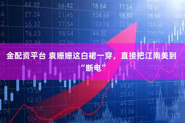 金配资平台 袁姗姗这白裙一穿，直接把江南美到 “断电”