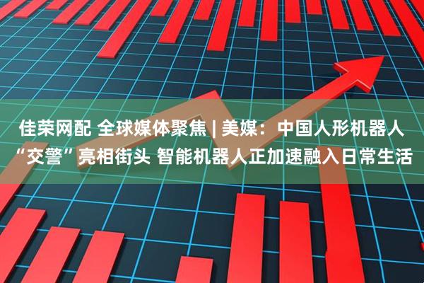 佳荣网配 全球媒体聚焦 | 美媒：中国人形机器人“交警”亮相街头 智能机器人正加速融入日常生活
