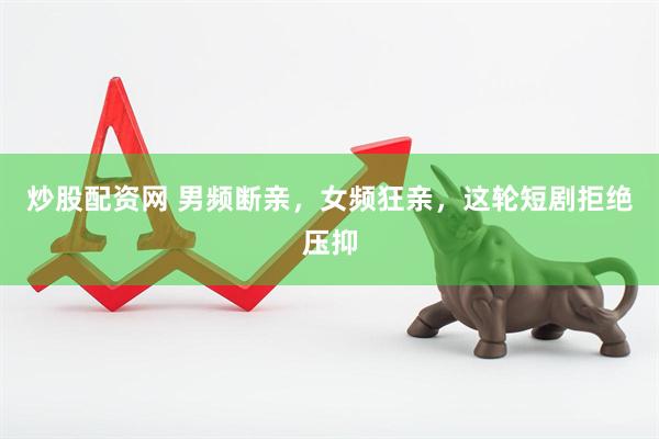 炒股配资网 男频断亲，女频狂亲，这轮短剧拒绝压抑