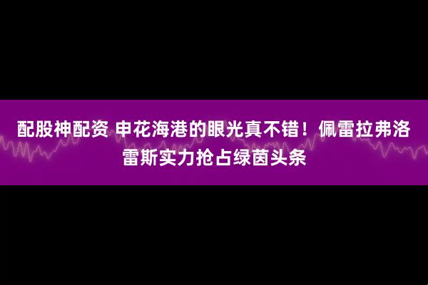 配股神配资 申花海港的眼光真不错！佩雷拉弗洛雷斯实力抢占绿茵头条