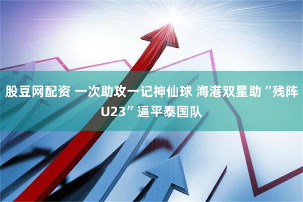 股豆网配资 一次助攻一记神仙球 海港双星助“残阵U23”逼平泰国队