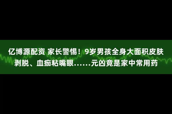 亿博源配资 家长警惕！9岁男孩全身大面积皮肤剥脱、血痂粘嘴眼……元凶竟是家中常用药
