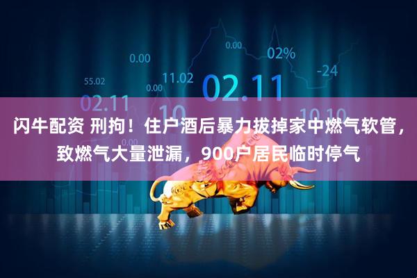 闪牛配资 刑拘！住户酒后暴力拔掉家中燃气软管，致燃气大量泄漏，900户居民临时停气